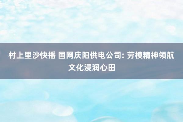 村上里沙快播 国网庆阳供电公司: 劳模精神领航文化浸润心田