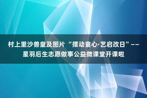 村上里沙兽皇及图片 “摆动童心·艺启改日”——星羽后生志愿做事公益微课堂开课啦
