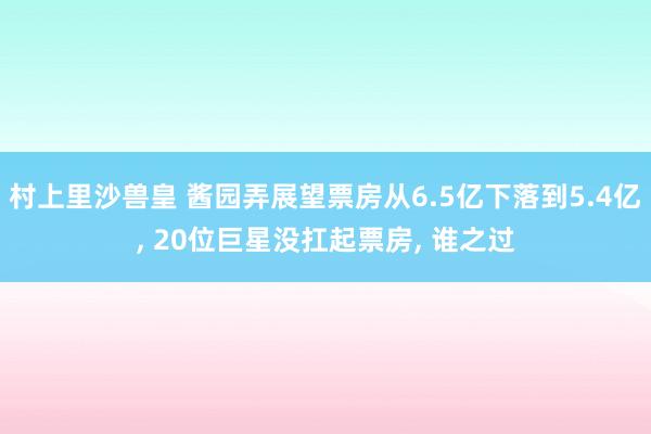 村上里沙兽皇 酱园弄展望票房从6.5亿下落到5.4亿， 20位巨星没扛起票房， 谁之过