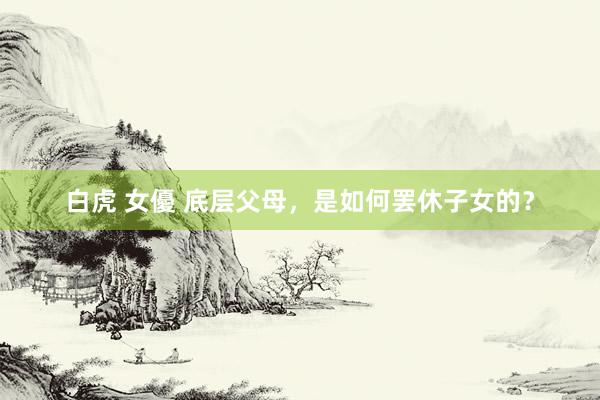 白虎 女優 底层父母,是如何罢休子女的?
