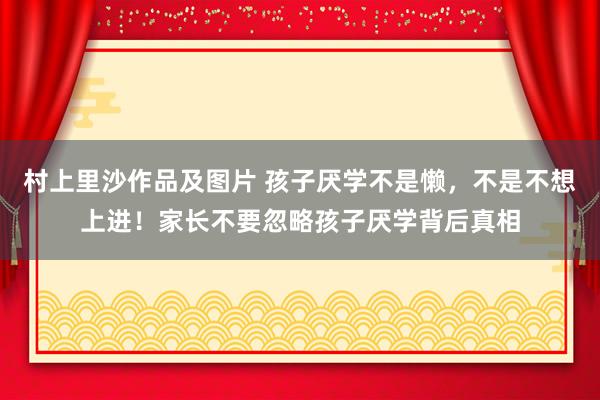 村上里沙作品及图片 孩子厌学不是懒，不是不想上进！家长不要忽略孩子厌学背后真相