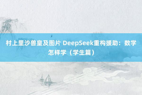 村上里沙兽皇及图片 DeepSeek重构援助：数学怎样学（学生篇）