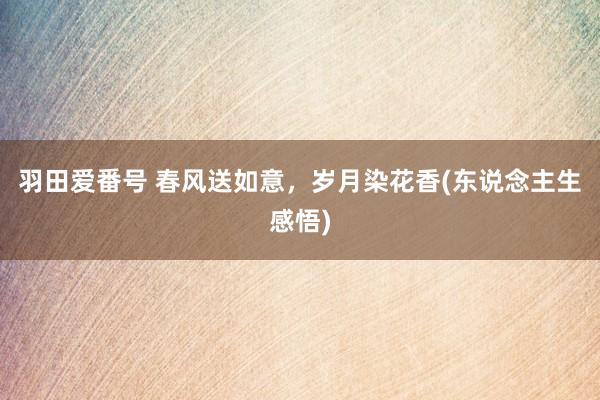 羽田爱番号 春风送如意，岁月染花香(东说念主生感悟)