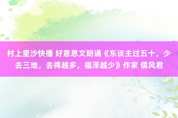 村上里沙快播 好意思文朗诵《东谈主过五十，少去三地，去得越多，福泽越少》作家 儒风君