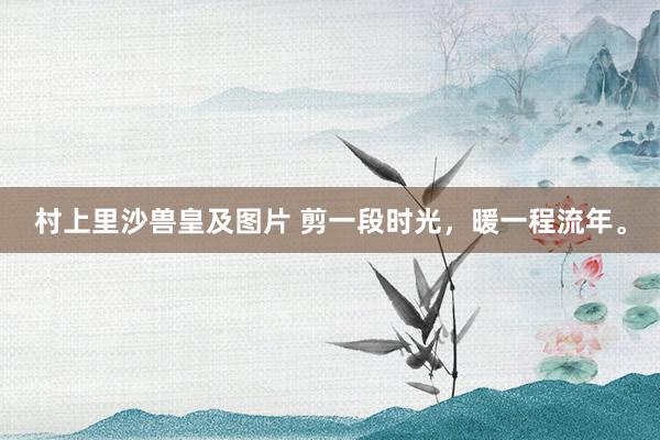 村上里沙兽皇及图片 剪一段时光，暖一程流年。