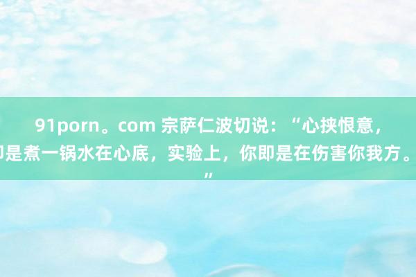 91porn。com 宗萨仁波切说：“心挟恨意，即是煮一锅水在心底，实验上，你即是在伤害你我方。”