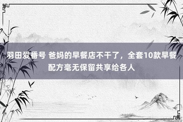 羽田爱番号 爸妈的早餐店不干了，全套10款早餐配方毫无保留共享给各人