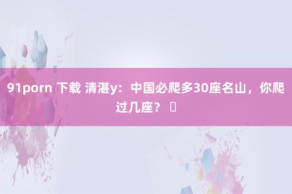 91porn 下载 清湛y：中国必爬多30座名山，你爬过几座？ ​