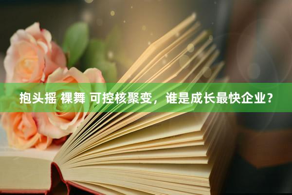 抱头摇 裸舞 可控核聚变，谁是成长最快企业？