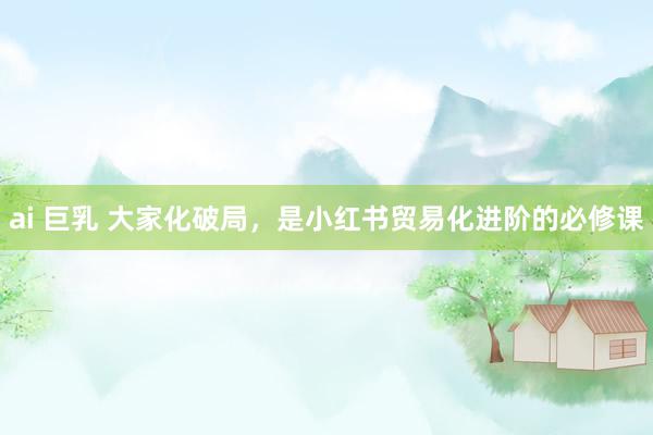 ai 巨乳 大家化破局，是小红书贸易化进阶的必修课