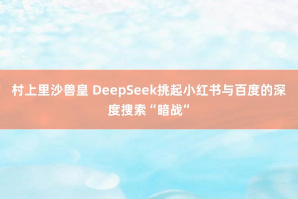 村上里沙兽皇 DeepSeek挑起小红书与百度的深度搜索“暗战”