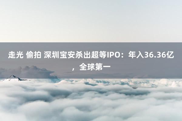 走光 偷拍 深圳宝安杀出超等IPO：年入36.36亿，全球第一
