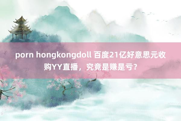 porn hongkongdoll 百度21亿好意思元收购YY直播，究竟是赚是亏？